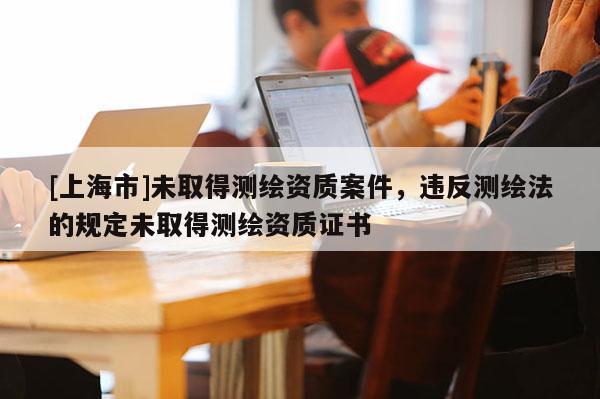 [上海市]未取得测绘资质案件，违反测绘法的规定未取得测绘资质证书
