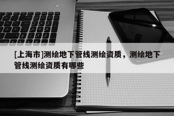 [上海市]测绘地下管线测绘资质，测绘地下管线测绘资质有哪些