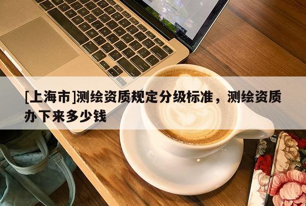 [上海市]测绘资质规定分级标准，测绘资质办下来多少钱