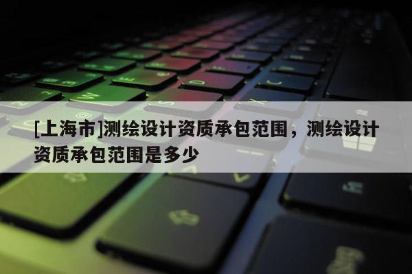 [上海市]测绘设计资质承包范围，测绘设计资质承包范围是多少