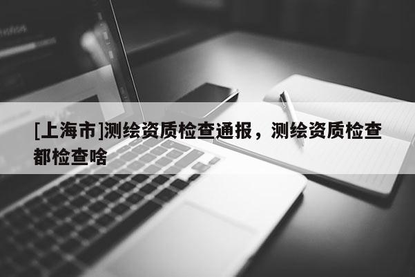 [上海市]测绘资质检查通报，测绘资质检查都检查啥