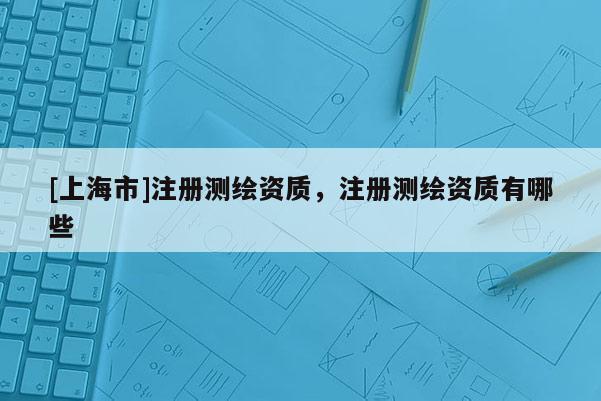 [上海市]注册测绘资质，注册测绘资质有哪些