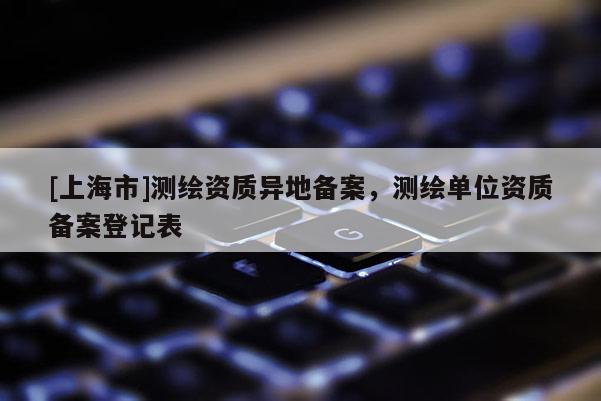 [上海市]测绘资质异地备案，测绘单位资质备案登记表