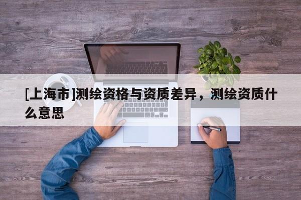 [上海市]测绘资格与资质差异，测绘资质什么意思