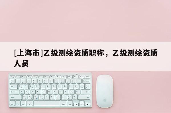 [上海市]乙级测绘资质职称，乙级测绘资质人员