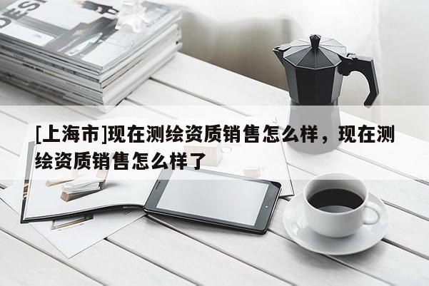 [上海市]现在测绘资质销售怎么样，现在测绘资质销售怎么样了