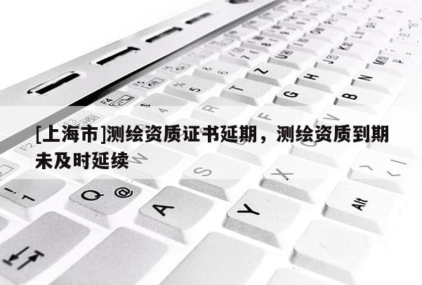 [上海市]测绘资质证书延期，测绘资质到期未及时延续