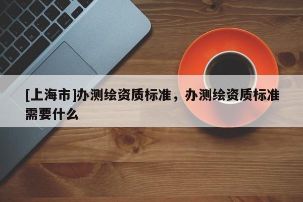 [上海市]办测绘资质标准，办测绘资质标准需要什么