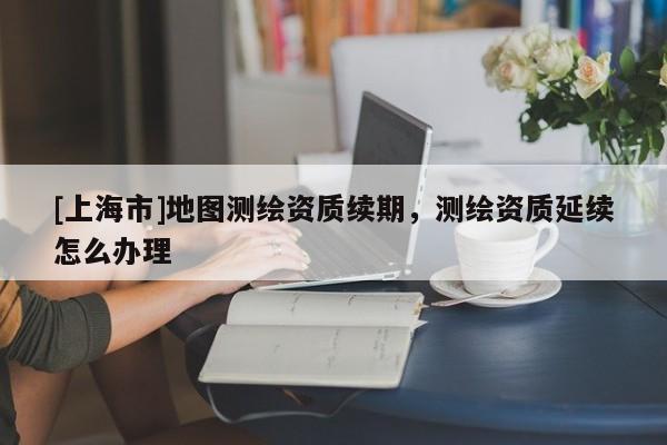 [上海市]地图测绘资质续期，测绘资质延续怎么办理