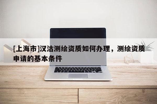 [上海市]汉沽测绘资质如何办理，测绘资质申请的基本条件