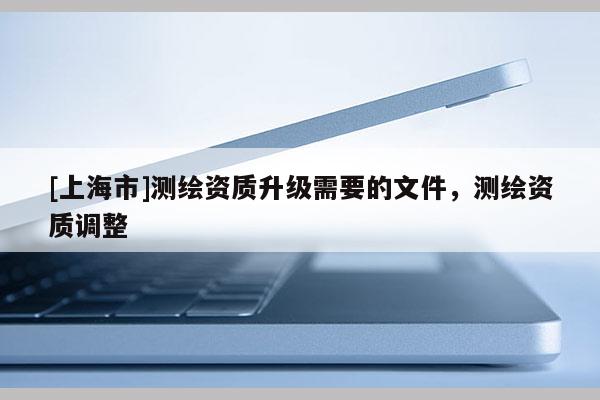[上海市]测绘资质升级需要的文件，测绘资质调整