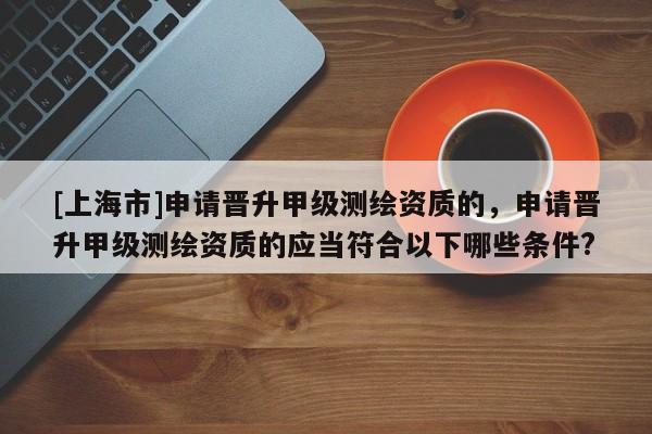 [上海市]申请晋升甲级测绘资质的，申请晋升甲级测绘资质的应当符合以下哪些条件?