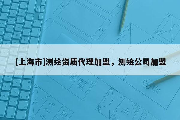 [上海市]测绘资质代理加盟，测绘公司加盟