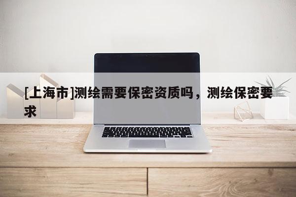 [上海市]测绘需要保密资质吗，测绘保密要求