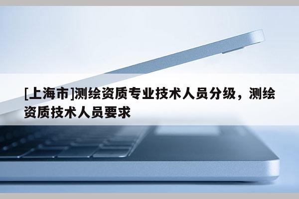 [上海市]测绘资质专业技术人员分级，测绘资质技术人员要求