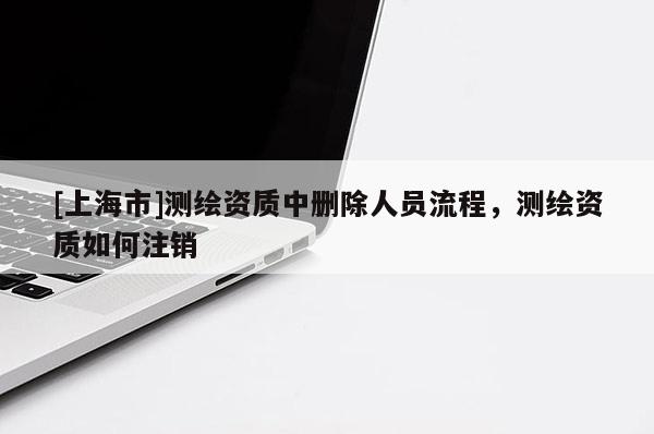 [上海市]测绘资质中删除人员流程，测绘资质如何注销