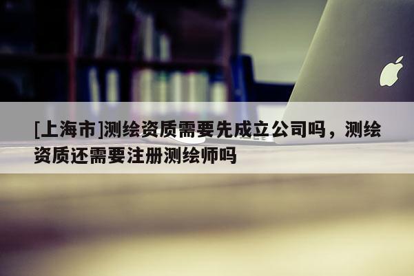 [上海市]测绘资质需要先成立公司吗，测绘资质还需要注册测绘师吗