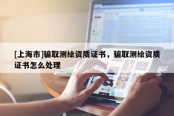 [上海市]骗取测绘资质证书，骗取测绘资质证书怎么处理