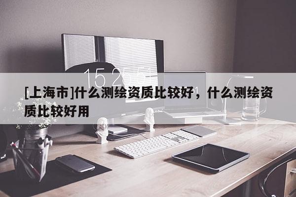 [上海市]什么测绘资质比较好，什么测绘资质比较好用
