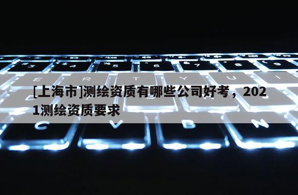 [上海市]测绘资质有哪些公司好考，2021测绘资质要求