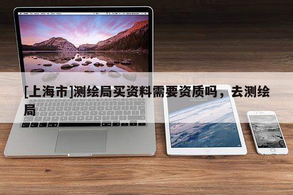 [上海市]测绘局买资料需要资质吗，去测绘局