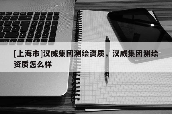 [上海市]汉威集团测绘资质，汉威集团测绘资质怎么样