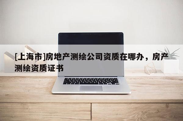 [上海市]房地产测绘公司资质在哪办，房产测绘资质证书