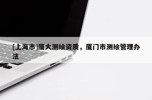 [上海市]厦大测绘资质，厦门市测绘管理办法