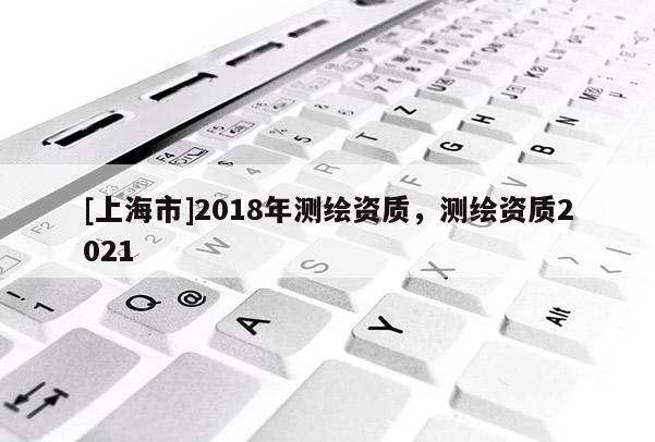 [上海市]2018年测绘资质，测绘资质2021