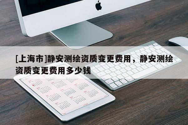 [上海市]静安测绘资质变更费用，静安测绘资质变更费用多少钱