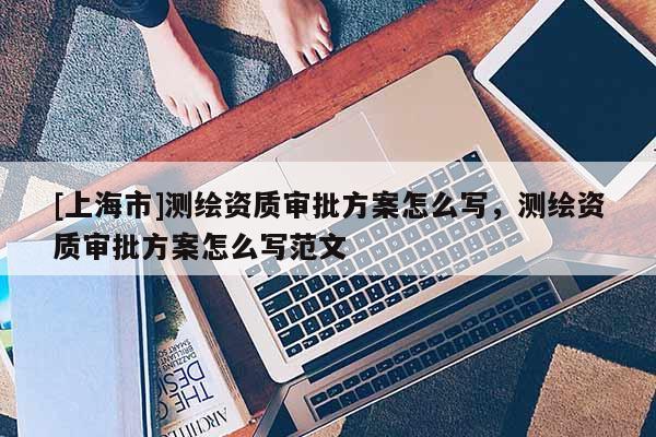[上海市]测绘资质审批方案怎么写，测绘资质审批方案怎么写范文