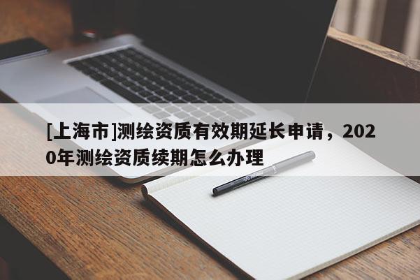 [上海市]测绘资质有效期延长申请，2020年测绘资质续期怎么办理