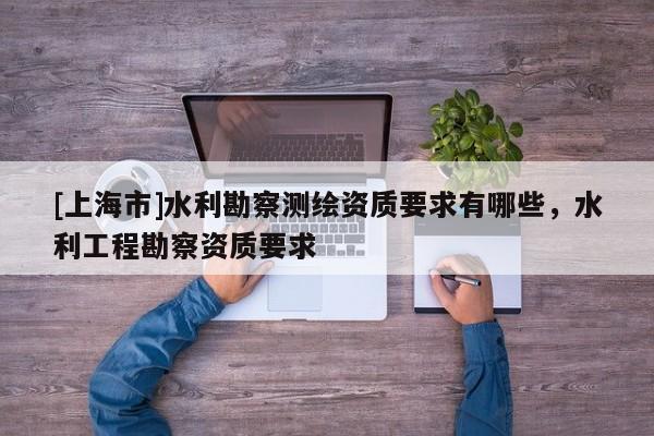 [上海市]水利勘察测绘资质要求有哪些，水利工程勘察资质要求