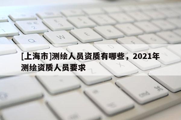 [上海市]测绘人员资质有哪些，2021年测绘资质人员要求