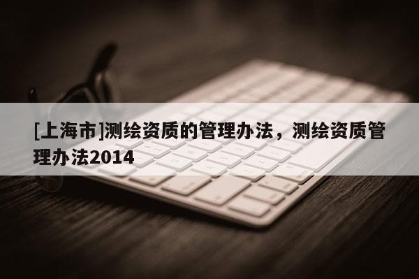 [上海市]测绘资质的管理办法，测绘资质管理办法2014