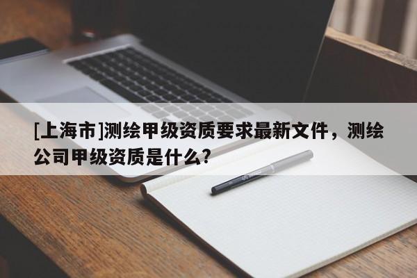 [上海市]测绘甲级资质要求最新文件，测绘公司甲级资质是什么?