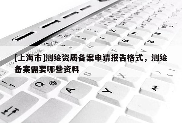 [上海市]测绘资质备案申请报告格式，测绘备案需要哪些资料