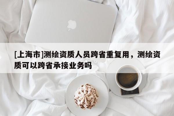 [上海市]测绘资质人员跨省重复用，测绘资质可以跨省承接业务吗