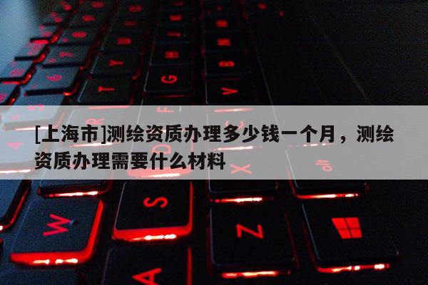 [上海市]测绘资质办理多少钱一个月，测绘资质办理需要什么材料
