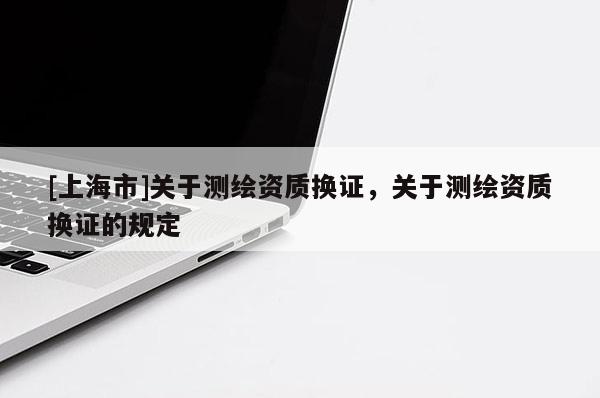 [上海市]关于测绘资质换证，关于测绘资质换证的规定