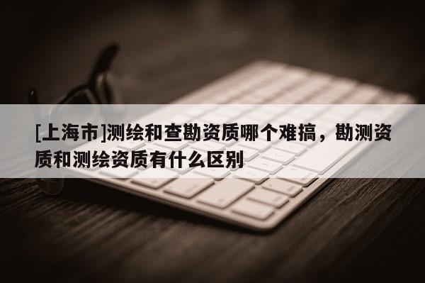 [上海市]测绘和查勘资质哪个难搞，勘测资质和测绘资质有什么区别