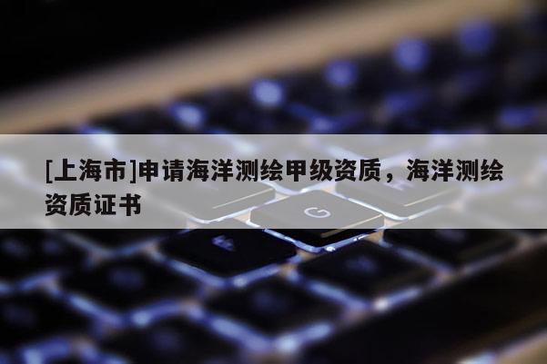[上海市]申请海洋测绘甲级资质，海洋测绘资质证书