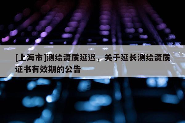 [上海市]测绘资质延迟，关于延长测绘资质证书有效期的公告