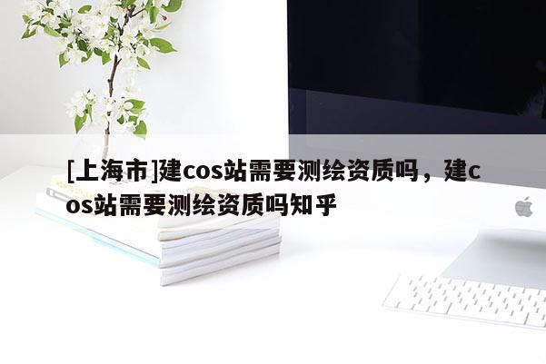 [上海市]建cos站需要测绘资质吗，建cos站需要测绘资质吗知乎