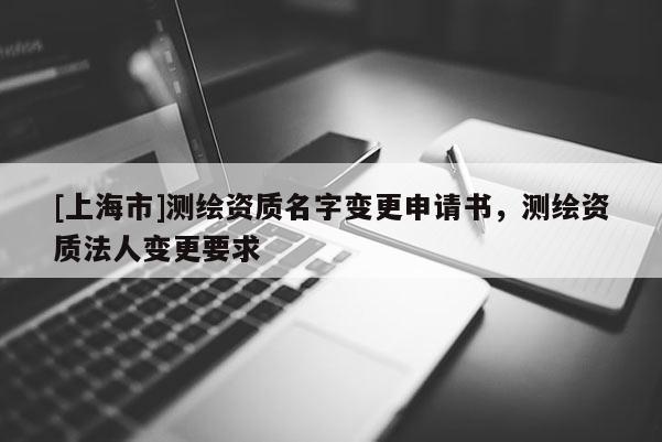 [上海市]测绘资质名字变更申请书，测绘资质法人变更要求
