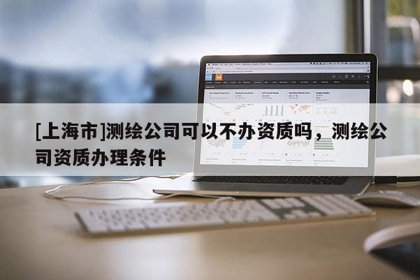 [上海市]测绘公司可以不办资质吗，测绘公司资质办理条件