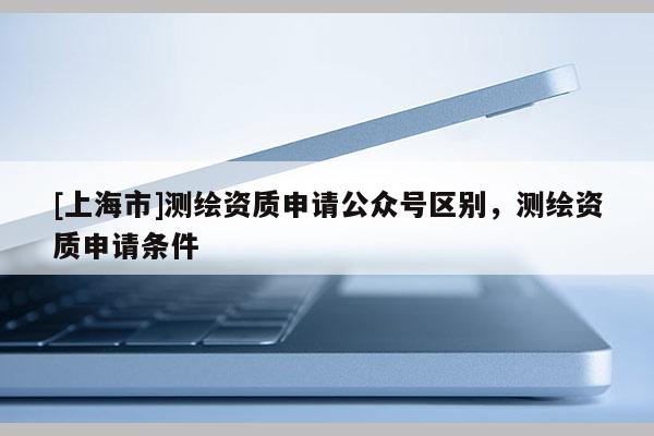 [上海市]测绘资质申请公众号区别，测绘资质申请条件