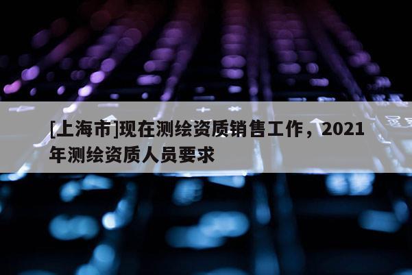 [上海市]现在测绘资质销售工作，2021年测绘资质人员要求