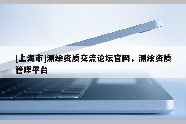 [上海市]测绘资质交流论坛官网，测绘资质管理平台