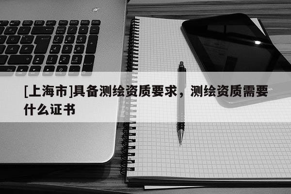 [上海市]具备测绘资质要求，测绘资质需要什么证书